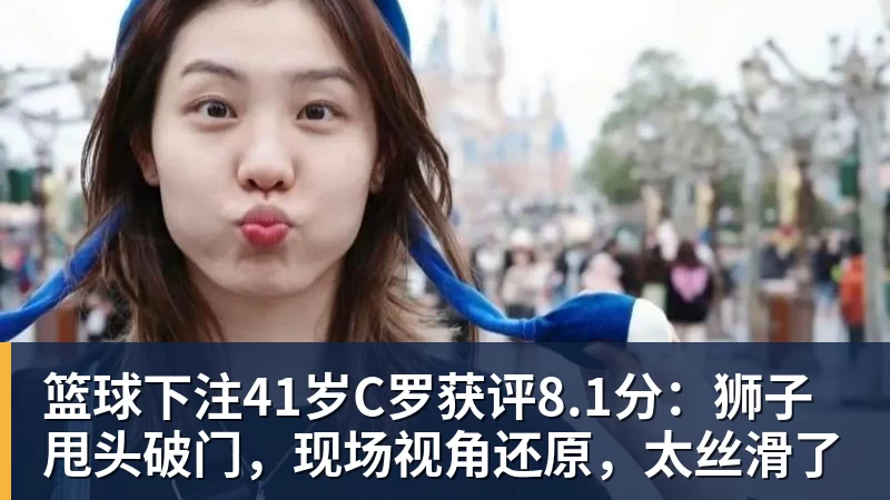 篮球下注41岁C罗获评8.1分：狮子甩头破门，现场视角还原，太丝滑了