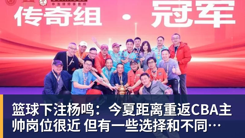 篮球下注杨鸣：今夏距离重返CBA主帅岗位很近 但有一些选择和不同的看法